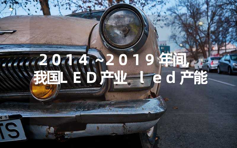 2014～2019年间,我国LED产业 led产能